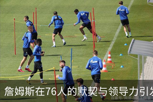 詹姆斯在76人的默契与领导力引发队友赞叹